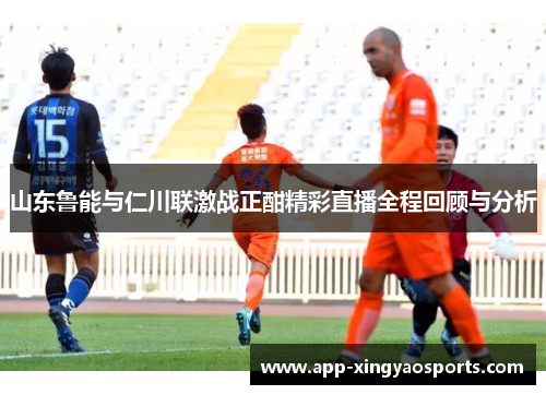 山东鲁能与仁川联激战正酣精彩直播全程回顾与分析
